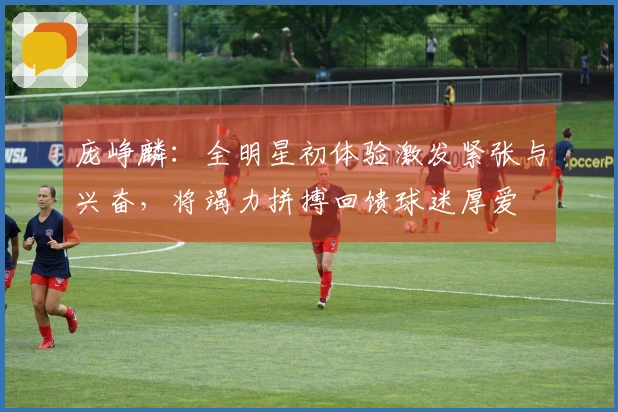 庞峥麟：全明星初体验激发紧张与兴奋，将竭力拼搏回馈球迷厚爱
