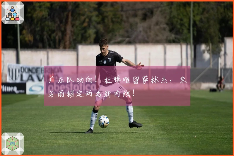 广东队动向！杜锋难留萨林杰，朱芳雨锁定两名新内线！