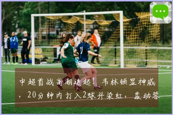 中超首战高潮迭起！韦林顿显神威，20分钟内打入2球并染红，轰动蓉城首秀