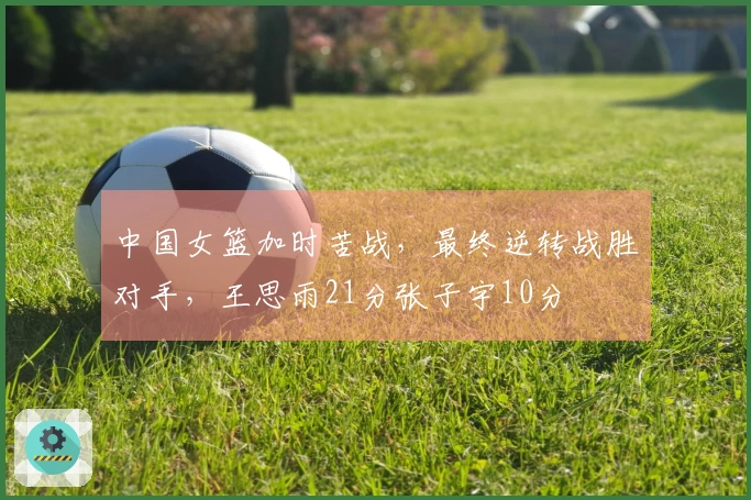 中国女篮加时苦战，最终逆转战胜对手，王思雨21分张子宇10分