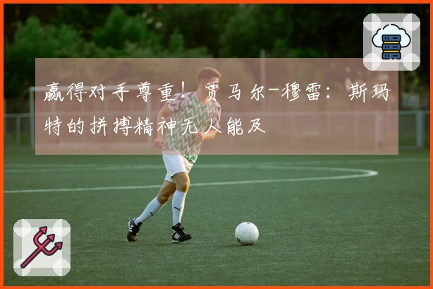 赢得对手尊重！贾马尔-穆雷：斯玛特的拼搏精神无人能及