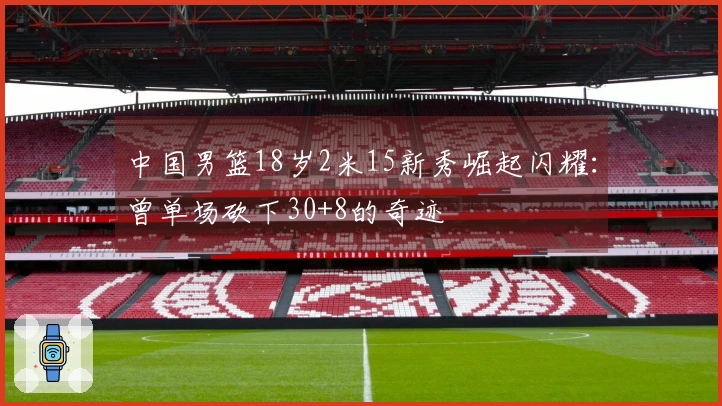 中国男篮18岁2米15新秀崛起闪耀：曾单场砍下30+8的奇迹