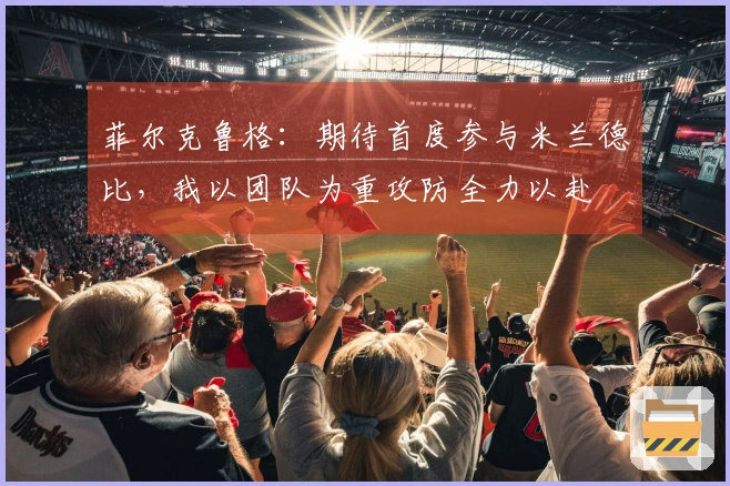 菲尔克鲁格：期待首度参与米兰德比，我以团队为重攻防全力以赴