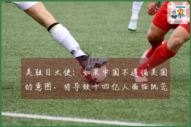 美驻日大使：如果中国不遵循美国的意图，将导致十四亿人面临饥荒