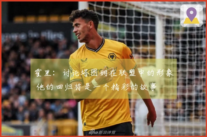 霍里：讨论塔图姆在联盟中的形象 他的回归将是一个精彩的故事