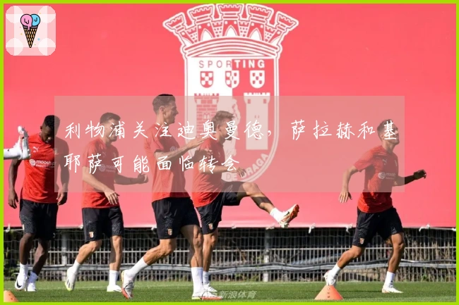 利物浦关注迪奥曼德，萨拉赫和基耶萨可能面临转会