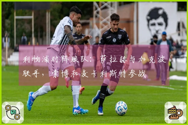 利物浦对阵狼队：萨拉赫与加克波联手，索博和麦卡利斯特参战