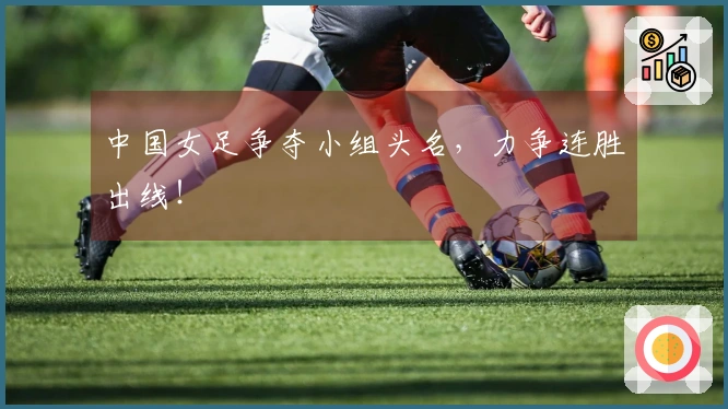 中国女足争夺小组头名，力争连胜出线！