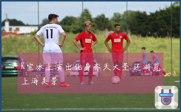 K宝冰上演出化身齐天大圣 还游览上海美景