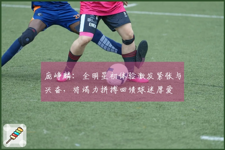 庞峥麟：全明星初体验激发紧张与兴奋，将竭力拼搏回馈球迷厚爱