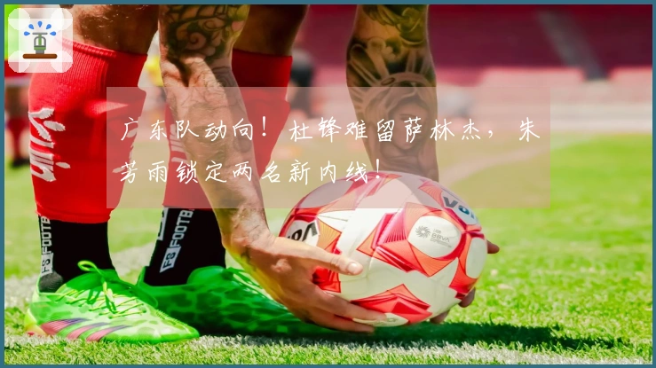 广东队动向！杜锋难留萨林杰，朱芳雨锁定两名新内线！