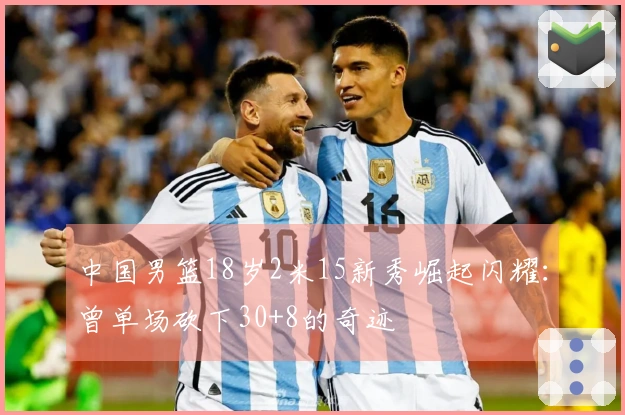 中国男篮18岁2米15新秀崛起闪耀：曾单场砍下30+8的奇迹