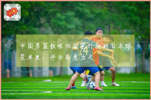 中国男篮教练坦言意外抢断日本球星库里，并非有意为之