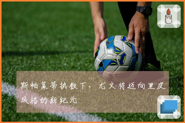 斯帕莱蒂执教下，尤文将迈向里皮风格的新纪元