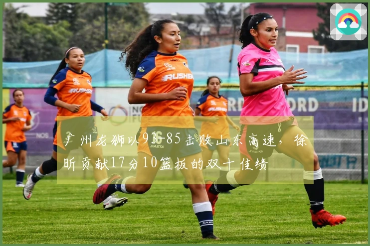 广州龙狮以93-85击败山东高速，徐昕贡献17分10篮板的双十佳绩