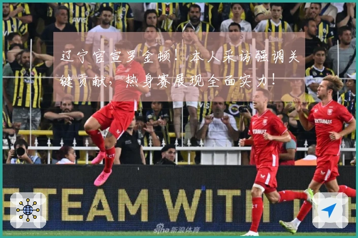 辽宁官宣罗金顿！本人采访强调关键贡献，热身赛展现全面实力！