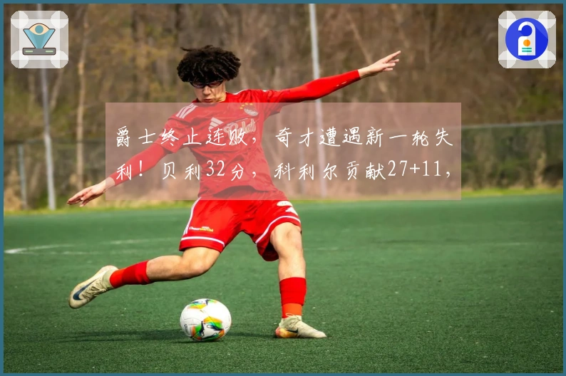 爵士终止连败，奇才遭遇新一轮失利！贝利32分，科利尔贡献27+11，吹杨首次亮相