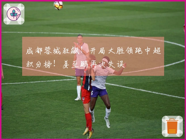 成都蓉城狂飙！开局大胜领跑中超积分榜！姜至鹏再次失误