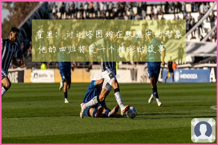 霍里：讨论塔图姆在联盟中的形象 他的回归将是一个精彩的故事