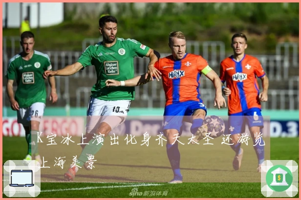 K宝冰上演出化身齐天大圣 还游览上海美景