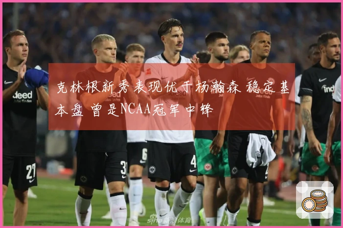 克林根新秀表现优于杨瀚森 稳定基本盘 曾是NCAA冠军中锋